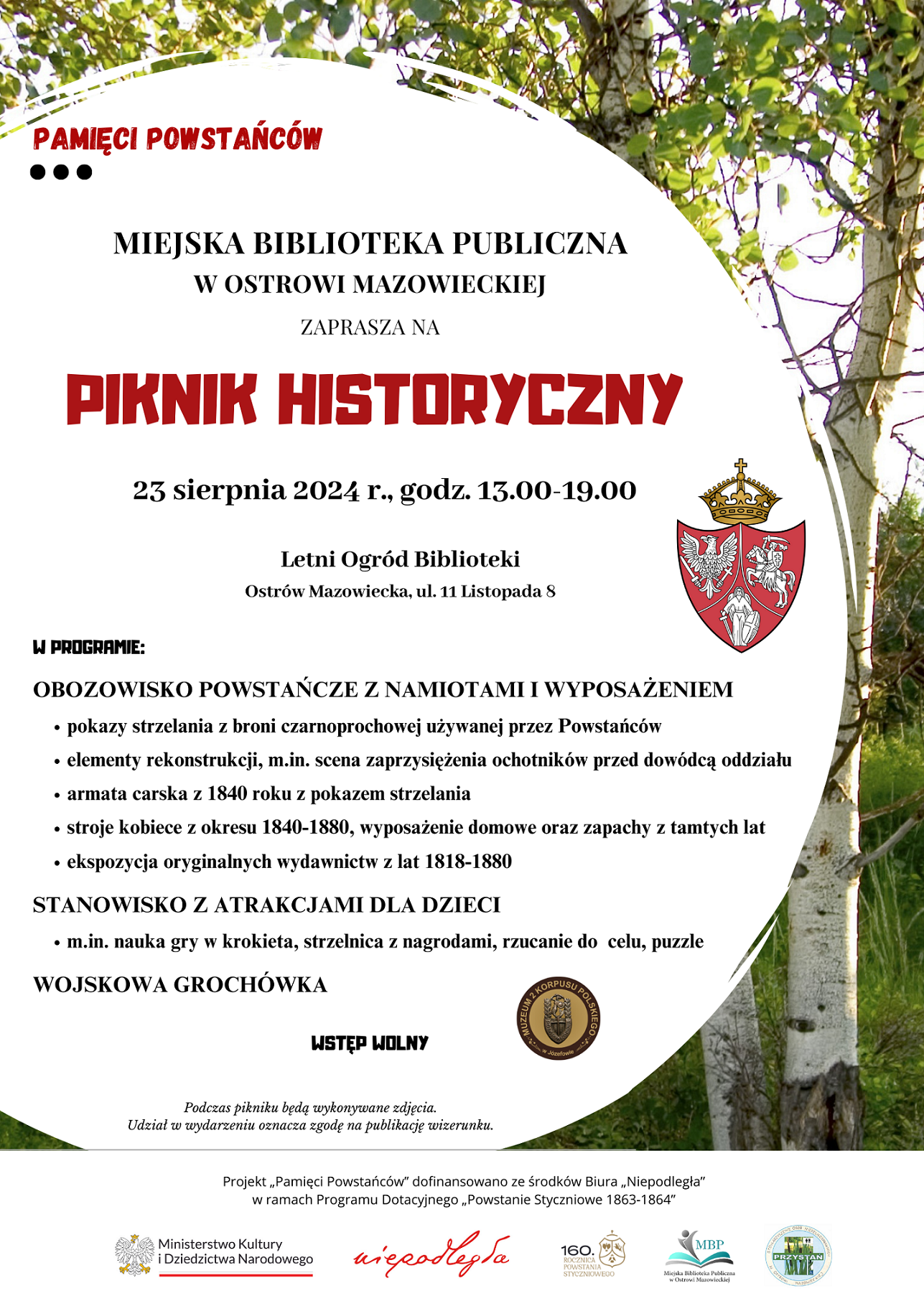 Plakat zawiera informacje o Pikniku historycznym w Ostrowi Mazowieckiej, który odbędzie się 23 sierpnia 2024 r. w godz. 13.00 - 19:00 w ogrodzie Miejskiej Biblioteki Publicznej. W PROGRAMIE: OBOZOWISKO POWSTAŃCZE z namiotami i wyposażeniem - pokazy strzelania z broni czarnoprochowej używanej przez Powstańców - elementy rekonstrukcji, m.in. scena zaprzysiężenia ochotników przed dowódcą oddziału - armata carska z 1840 roku z pokazem strzelania - stroje kobiece z okresu 1840-1880, wyposażenie domowe oraz zapachy z tamtych lat - ekspozycja oryginalnych wydawnictw z lat 1818-1880 STANOWISKO Z ATRAKCJAMI DLA DZIECI m.in. nauka gry w krokieta, strzelnica z nagrodami, rzucanie do celu, puzzle WOJSKOWA GROCHÓWKA Piknik historyczny zorganizowany jest w ramach projektu 